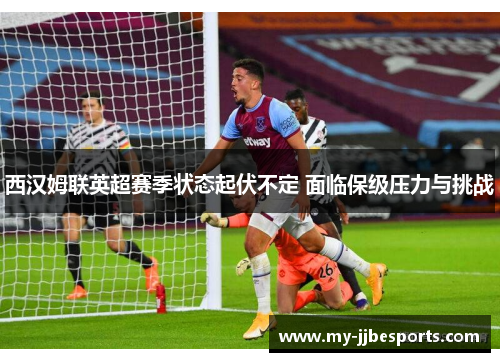 西汉姆联英超赛季状态起伏不定 面临保级压力与挑战