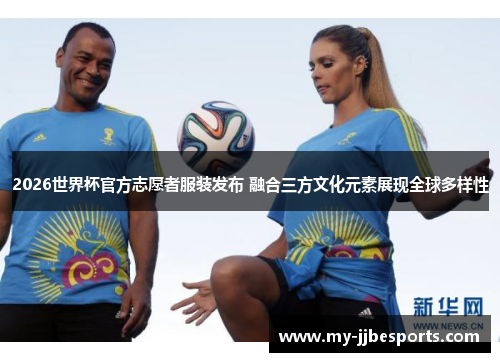 2026世界杯官方志愿者服装发布 融合三方文化元素展现全球多样性