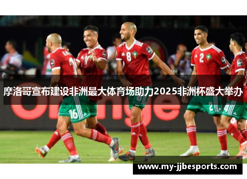 摩洛哥宣布建设非洲最大体育场助力2025非洲杯盛大举办 摩洛哥宣布建设非洲最大体育场助力2025非洲杯盛大举办